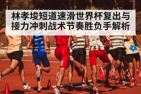 林孝埈短道速滑世界杯复出与接力冲刺战术节奏胜负手解析